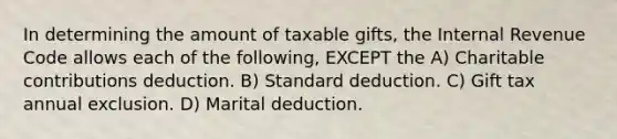 In determining the amount of taxable gifts, the Internal Revenue Code allows each of the following, EXCEPT the A) Charitable contributions deduction. B) Standard deduction. C) Gift tax annual exclusion. D) Marital deduction.