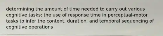 determining the amount of time needed to carry out various cognitive tasks; the use of response time in perceptual-motor tasks to infer the content, duration, and temporal sequencing of cognitive operations