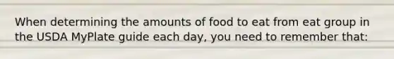 When determining the amounts of food to eat from eat group in the USDA MyPlate guide each day, you need to remember that: