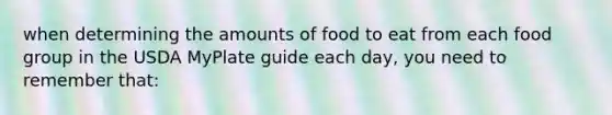 when determining the amounts of food to eat from each food group in the USDA MyPlate guide each day, you need to remember that: