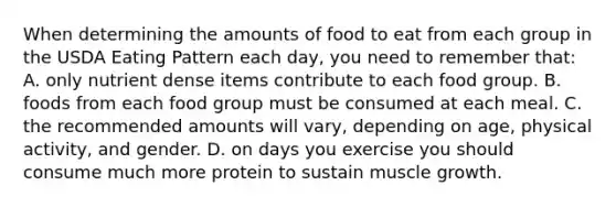 When determining the amounts of food to eat from each group in the USDA Eating Pattern each day, you need to remember that: A. only nutrient dense items contribute to each food group. B. foods from each food group must be consumed at each meal. C. the recommended amounts will vary, depending on age, physical activity, and gender. D. on days you exercise you should consume much more protein to sustain muscle growth.