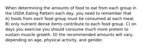 When determining the amounts of food to eat from each group in the USDA Eating Pattern each day, you need to remember that A) foods from each food group must be consumed at each meal. B) only nutrient dense items contribute to each food group. C) on days you exercise you should consume much more protein to sustain muscle growth. D) the recommended amounts will vary, depending on age, physical activity, and gender.