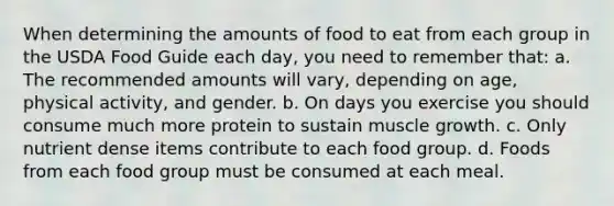 When determining the amounts of food to eat from each group in the USDA Food Guide each day, you need to remember that: a. The recommended amounts will vary, depending on age, physical activity, and gender. b. On days you exercise you should consume much more protein to sustain muscle growth. c. Only nutrient dense items contribute to each food group. d. Foods from each food group must be consumed at each meal.