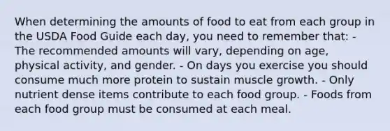 When determining the amounts of food to eat from each group in the USDA Food Guide each day, you need to remember that: - The recommended amounts will vary, depending on age, physical activity, and gender. - On days you exercise you should consume much more protein to sustain muscle growth. - Only nutrient dense items contribute to each food group. - Foods from each food group must be consumed at each meal.