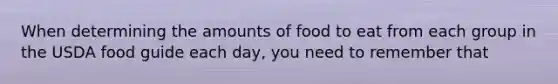 When determining the amounts of food to eat from each group in the USDA food guide each day, you need to remember that