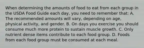 When determining the amounts of food to eat from each group in the USDA Food Guide each day, you need to remember that: A. The recommended amounts will vary, depending on age, physical activity, and gender. B. On days you exercise you should consume much more protein to sustain muscle growth. C. Only nutrient dense items contribute to each food group. D. Foods from each food group must be consumed at each meal.