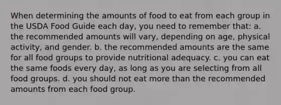 When determining the amounts of food to eat from each group in the USDA Food Guide each day, you need to remember that: a. the recommended amounts will vary, depending on age, physical activity, and gender. b. the recommended amounts are the same for all food groups to provide nutritional adequacy. c. you can eat the same foods every day, as long as you are selecting from all food groups. d. you should not eat more than the recommended amounts from each food group.