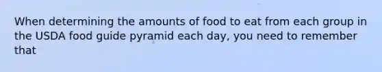 When determining the amounts of food to eat from each group in the USDA food guide pyramid each day, you need to remember that