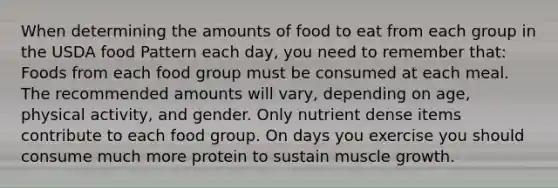 When determining the amounts of food to eat from each group in the USDA food Pattern each day, you need to remember that: Foods from each food group must be consumed at each meal. The recommended amounts will vary, depending on age, physical activity, and gender. Only nutrient dense items contribute to each food group. On days you exercise you should consume much more protein to sustain muscle growth.