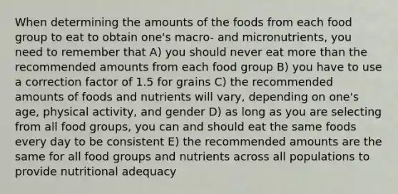 When determining the amounts of the foods from each food group to eat to obtain one's macro- and micronutrients, you need to remember that A) you should never eat more than the recommended amounts from each food group B) you have to use a correction factor of 1.5 for grains C) the recommended amounts of foods and nutrients will vary, depending on one's age, physical activity, and gender D) as long as you are selecting from all food groups, you can and should eat the same foods every day to be consistent E) the recommended amounts are the same for all food groups and nutrients across all populations to provide nutritional adequacy