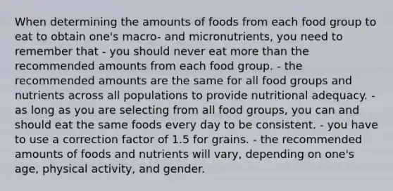 When determining the amounts of foods from each food group to eat to obtain one's macro- and micronutrients, you need to remember that - you should never eat more than the recommended amounts from each food group. - the recommended amounts are the same for all food groups and nutrients across all populations to provide nutritional adequacy. - as long as you are selecting from all food groups, you can and should eat the same foods every day to be consistent. - you have to use a correction factor of 1.5 for grains. - the recommended amounts of foods and nutrients will vary, depending on one's age, physical activity, and gender.