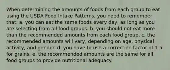 When determining the amounts of foods from each group to eat using the USDA Food Intake Patterns, you need to remember that: a. you can eat the same foods every day, as long as you are selecting from all food groups. b. you should not eat more than the recommended amounts from each food group. c. the recommended amounts will vary, depending on age, physical activity, and gender. d. you have to use a correction factor of 1.5 for grains. e. the recommended amounts are the same for all food groups to provide nutritional adequacy.