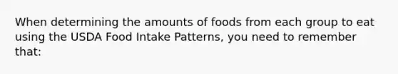 When determining the amounts of foods from each group to eat using the USDA Food Intake Patterns, you need to remember that:​