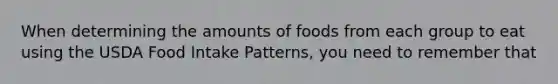 When determining the amounts of foods from each group to eat using the USDA Food Intake Patterns, you need to remember that