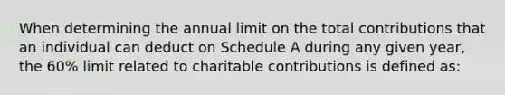 When determining the annual limit on the total contributions that an individual can deduct on Schedule A during any given year, the 60% limit related to charitable contributions is defined as: