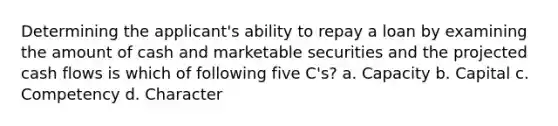 Determining the applicant's ability to repay a loan by examining the amount of cash and marketable securities and the projected cash flows is which of following five C's? a. Capacity b. Capital c. Competency d. Character