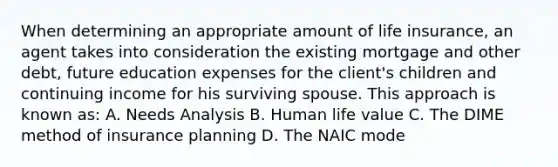 When determining an appropriate amount of life insurance, an agent takes into consideration the existing mortgage and other debt, future education expenses for the client's children and continuing income for his surviving spouse. This approach is known as: A. Needs Analysis B. Human life value C. The DIME method of insurance planning D. The NAIC mode