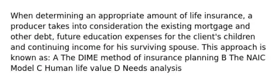 When determining an appropriate amount of life insurance, a producer takes into consideration the existing mortgage and other debt, future education expenses for the client's children and continuing income for his surviving spouse. This approach is known as: A The DIME method of insurance planning B The NAIC Model C Human life value D Needs analysis