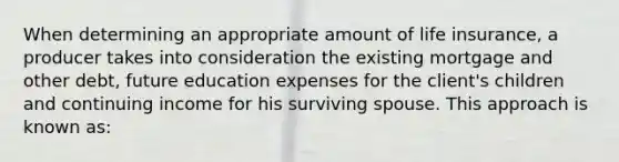 When determining an appropriate amount of life insurance, a producer takes into consideration the existing mortgage and other debt, future education expenses for the client's children and continuing income for his surviving spouse. This approach is known as: