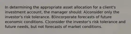 In determining the appropriate asset allocation for a client's investment account, the manager should: A)consider only the investor's risk tolerance. B)incorporate forecasts of future economic conditions. C)consider the investor's risk tolerance and future needs, but not forecasts of market conditions.