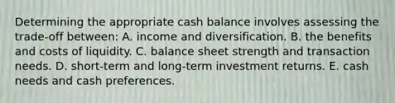 Determining the appropriate cash balance involves assessing the trade-off between: A. income and diversification. B. the benefits and costs of liquidity. C. balance sheet strength and transaction needs. D. short-term and long-term investment returns. E. cash needs and cash preferences.