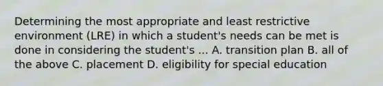 Determining the most appropriate and least restrictive environment (LRE) in which a student's needs can be met is done in considering the student's ... A. transition plan B. all of the above C. placement D. eligibility for special education