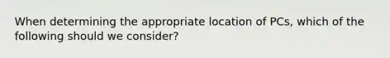 When determining the appropriate location of PCs, which of the following should we consider?