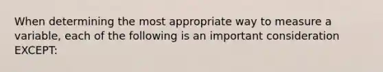 When determining the most appropriate way to measure a variable, each of the following is an important consideration EXCEPT: