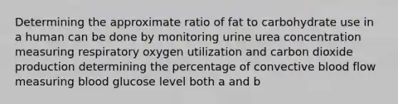 Determining the approximate ratio of fat to carbohydrate use in a human can be done by monitoring urine urea concentration measuring respiratory oxygen utilization and carbon dioxide production determining the percentage of convective blood flow measuring blood glucose level both a and b