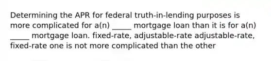 Determining the APR for federal truth-in-lending purposes is more complicated for a(n) _____ mortgage loan than it is for a(n) _____ mortgage loan. fixed-rate, adjustable-rate adjustable-rate, fixed-rate one is not more complicated than the other