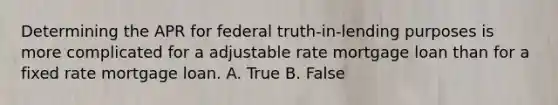 Determining the APR for federal truth-in-lending purposes is more complicated for a adjustable rate mortgage loan than for a fixed rate mortgage loan. A. True B. False