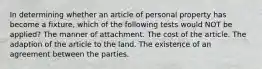 In determining whether an article of personal property has become a fixture, which of the following tests would NOT be applied? The manner of attachment. The cost of the article. The adaption of the article to the land. The existence of an agreement between the parties.