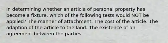 In determining whether an article of personal property has become a fixture, which of the following tests would NOT be applied? The manner of attachment. The cost of the article. The adaption of the article to the land. The existence of an agreement between the parties.