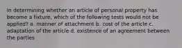 In determining whether an article of personal property has become a fixture, which of the following tests would not be applied? a. manner of attachment b. cost of the article c. adaptation of the article d. existence of an agreement between the parties