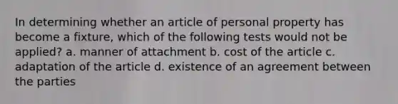 In determining whether an article of personal property has become a fixture, which of the following tests would not be applied? a. manner of attachment b. cost of the article c. adaptation of the article d. existence of an agreement between the parties