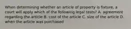 When determining whether an article of property is fixture, a court will apply which of the following legal tests? A. agreement regarding the article B. cost of the article C. size of the article D. when the article was purchased