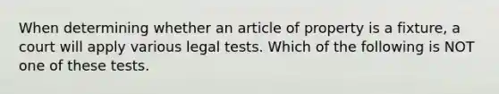 When determining whether an article of property is a fixture, a court will apply various legal tests. Which of the following is NOT one of these tests.