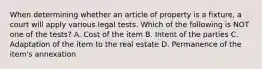 When determining whether an article of property is a fixture, a court will apply various legal tests. Which of the following is NOT one of the tests? A. Cost of the item B. Intent of the parties C. Adaptation of the item to the real estate D. Permanence of the item's annexation