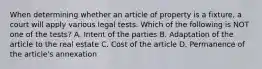 When determining whether an article of property is a fixture, a court will apply various legal tests. Which of the following is NOT one of the tests? A. Intent of the parties B. Adaptation of the article to the real estate C. Cost of the article D. Permanence of the article's annexation