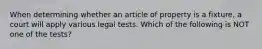 When determining whether an article of property is a fixture, a court will apply various legal tests. Which of the following is NOT one of the tests?