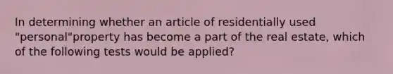 In determining whether an article of residentially used "personal"property has become a part of the real estate, which of the following tests would be applied?