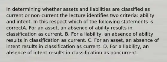 In determining whether assets and liabilities are classified as current or non-current the lecture identifies two criteria: ability and intent. In this respect which of the following statements is correctA. For an asset, an absence of ability results in classification as current. B. For a liability, an absence of ability results in classification as current. C. For an asset, an absence of intent results in classification as current. D. For a liability, an absence of intent results in classification as noncurrent.