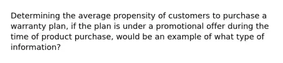 Determining the average propensity of customers to purchase a warranty plan, if the plan is under a promotional offer during the time of product purchase, would be an example of what type of information?