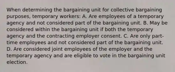 When determining the bargaining unit for collective bargaining purposes, temporary workers: A. Are employees of a temporary agency and not considered part of the bargaining unit. B. May be considered within the bargaining unit if both the temporary agency and the contracting employer consent. C. Are only part-time employees and not considered part of the bargaining unit. D. Are considered joint employees of the employer and the temporary agency and are eligible to vote in the bargaining unit election.