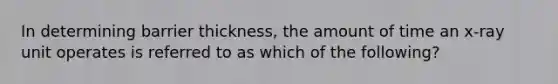 In determining barrier thickness, the amount of time an x-ray unit operates is referred to as which of the following?