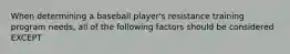 When determining a baseball player's resistance training program needs, all of the following factors should be considered EXCEPT