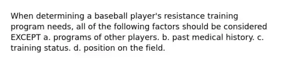 When determining a baseball player's resistance training program needs, all of the following factors should be considered EXCEPT a. programs of other players. b. past medical history. c. training status. d. position on the field.