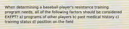 When determining a baseball player's resistance training program needs, all of the following factors should be considered EXEPT? a) programs of other players b) past medical history c) training status d) position on the field