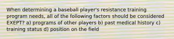 When determining a baseball player's resistance training program needs, all of the following factors should be considered EXEPT? a) programs of other players b) past medical history c) training status d) position on the field