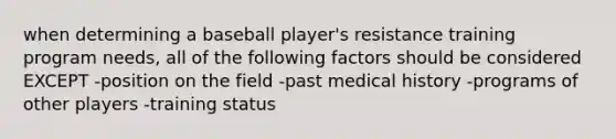 when determining a baseball player's resistance training program needs, all of the following factors should be considered EXCEPT -position on the field -past medical history -programs of other players -training status